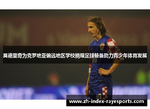 莫德里奇为克罗地亚偏远地区学校捐赠足球装备助力青少年体育发展