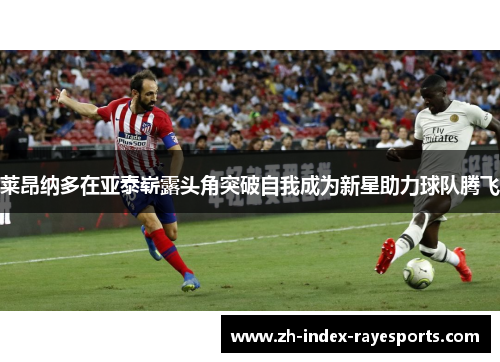 莱昂纳多在亚泰崭露头角突破自我成为新星助力球队腾飞