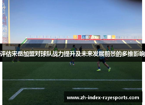 评估宋岳加盟对球队战力提升及未来发展前景的多维影响