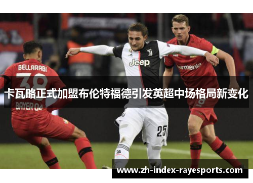 卡瓦略正式加盟布伦特福德引发英超中场格局新变化 卡瓦略正式加盟布伦特福德引发英超中场格局新变化