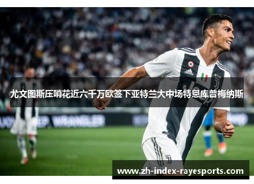 尤文图斯压哨花近六千万欧签下亚特兰大中场特恩库普梅纳斯 尤文图斯压哨花近六千万欧签下亚特兰大中场特恩库普梅纳斯