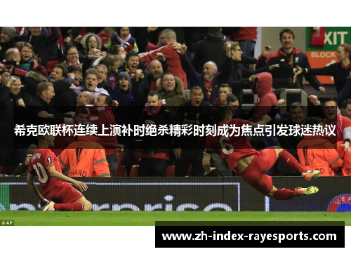 希克欧联杯连续上演补时绝杀精彩时刻成为焦点引发球迷热议 希克欧联杯连续上演补时绝杀精彩时刻成为焦点引发球迷热议