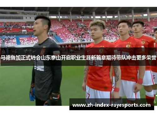 马德鲁加正式转会山东泰山开启职业生涯新篇章期待带队冲击更多荣誉