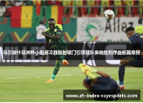 马尔穆什非洲杯小组赛冷静推射破门引领球队奏响胜利序曲新篇章程 马尔穆什非洲杯小组赛冷静推射破门引领球队奏响胜利序曲新篇章程