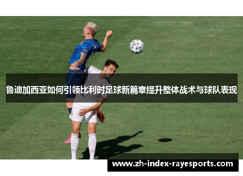 鲁迪加西亚如何引领比利时足球新篇章提升整体战术与球队表现