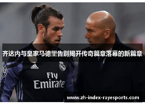 齐达内与皇家马德里告别揭开传奇篇章落幕的新篇章